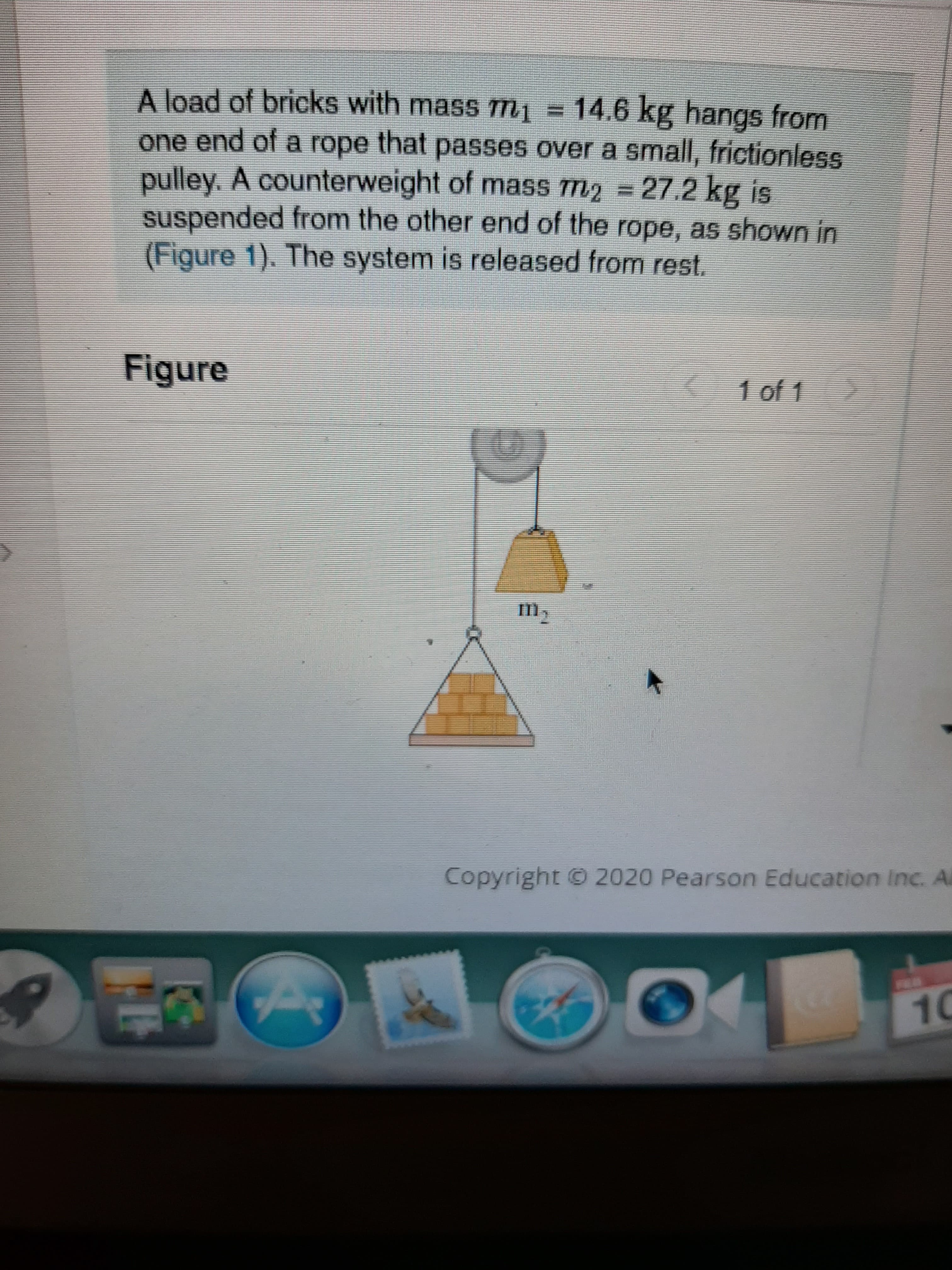 A load of bricks with mass m1 = 14.6 kg hangs from
one end of a rope that passes over a small, frictionless
pulley. A counterweight of mass m2 = 27.2 kg is
suspended from the other end of the rope, as shown in
(Figure 1). The system is released from rest.
Figure
1 of 1
Copyright © 2020 Pearson Education Inc. Al
FEA
10
