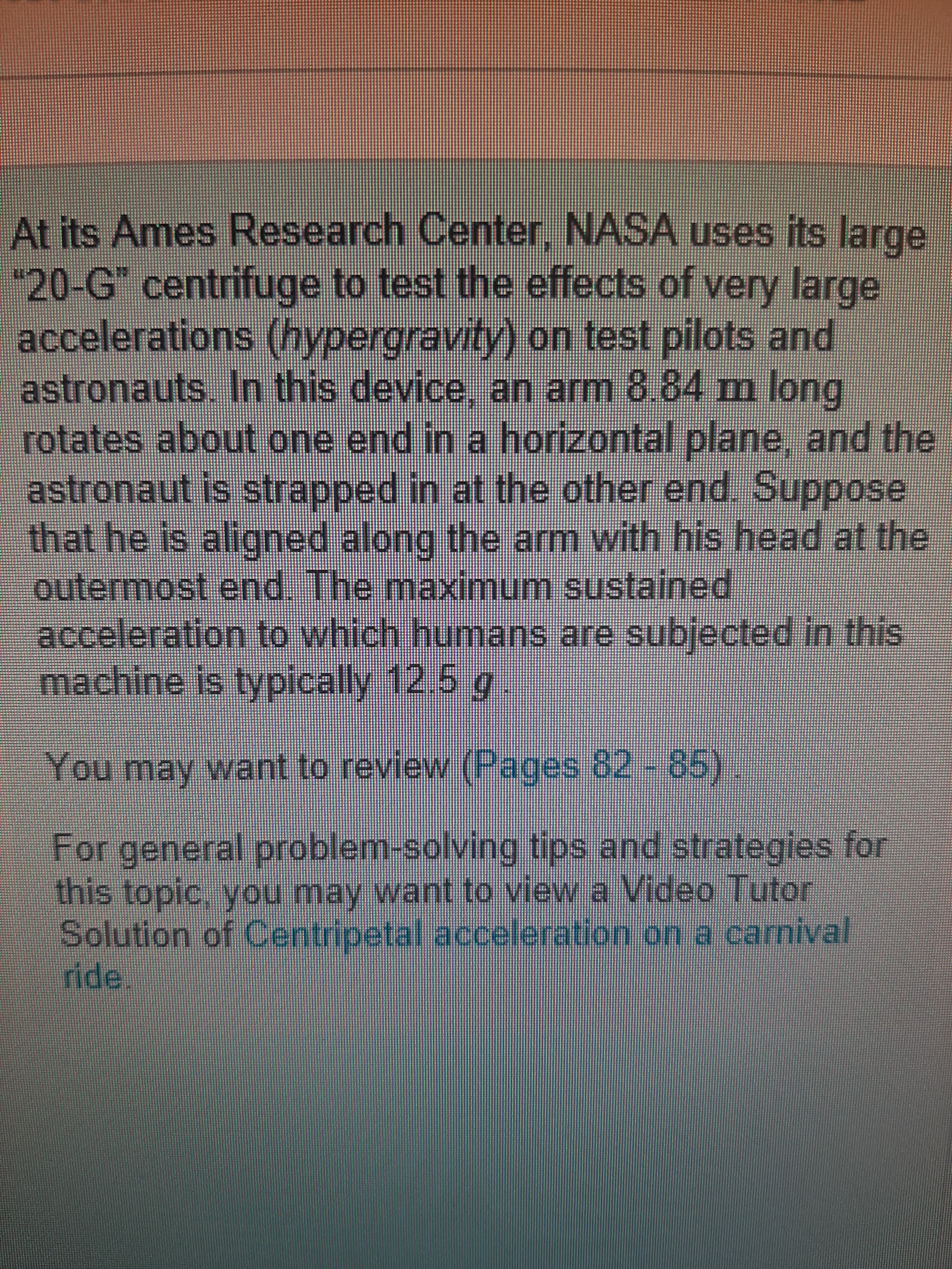 At its Ames Research Center, NASA uses its large
"20-G" centrifuge to test the effects of very large
accelerations (hypergravity) on test pilots and
astronauts. In this device, an arm 8.84 m long
rotates about one end in a horizontal plane, and the
astronaut is strapped in at the other end. Suppose
that he is aligned along the arm with his head at the
outermost end. The maximum sustained
acceleration to which humans are subjected in this
machine is typically 12.5 g.
You may want to review (Pages 82 - 85)
For general problem-solving tips and strategies for
this topic, you may want to view a Video Tutor
Solution of Centripetal acceleration on a carnival
ride.
