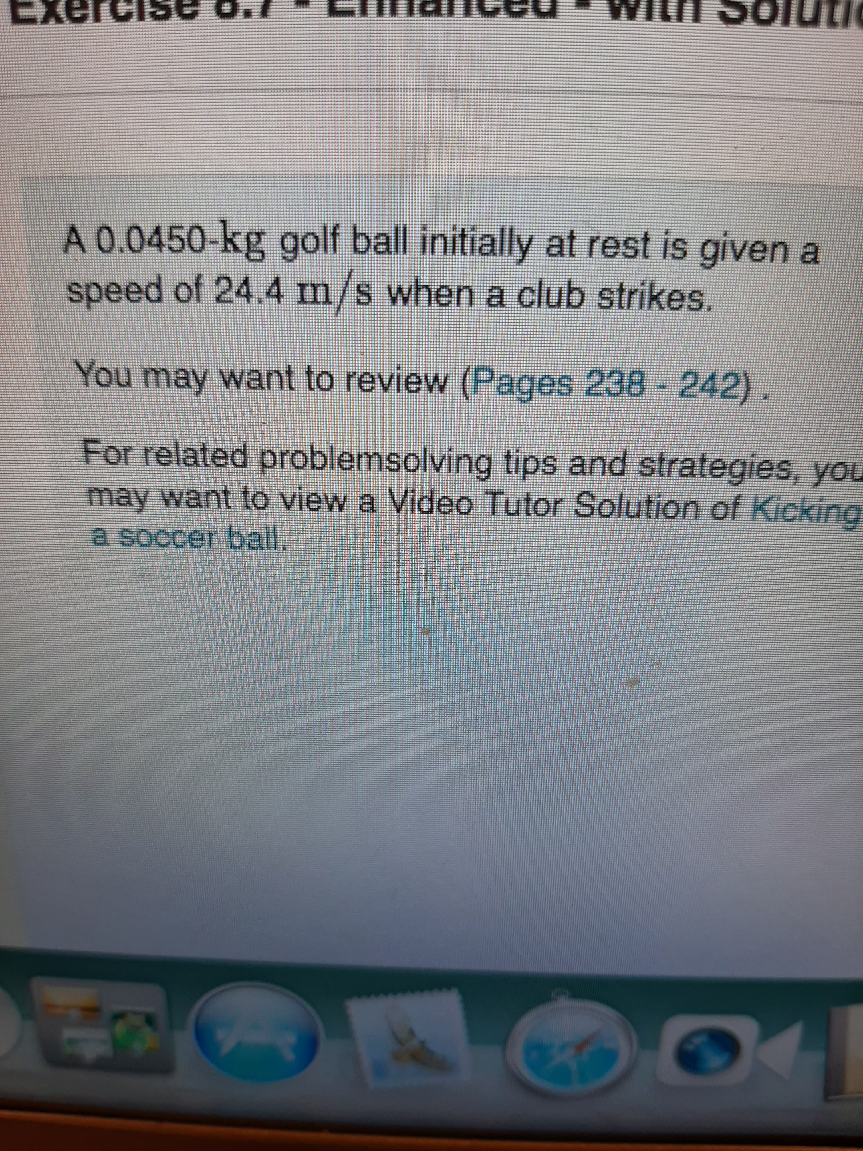 Exert
A 0.0450-kg golf ball initially at rest is given a
speed of 24.4 m/s when a club strikes.
You may want to review (Pages 238- 242).
For related problemsolving tips and strategies, you
may want to view a Video Tutor Solution of Kicking
a soccer ball.
