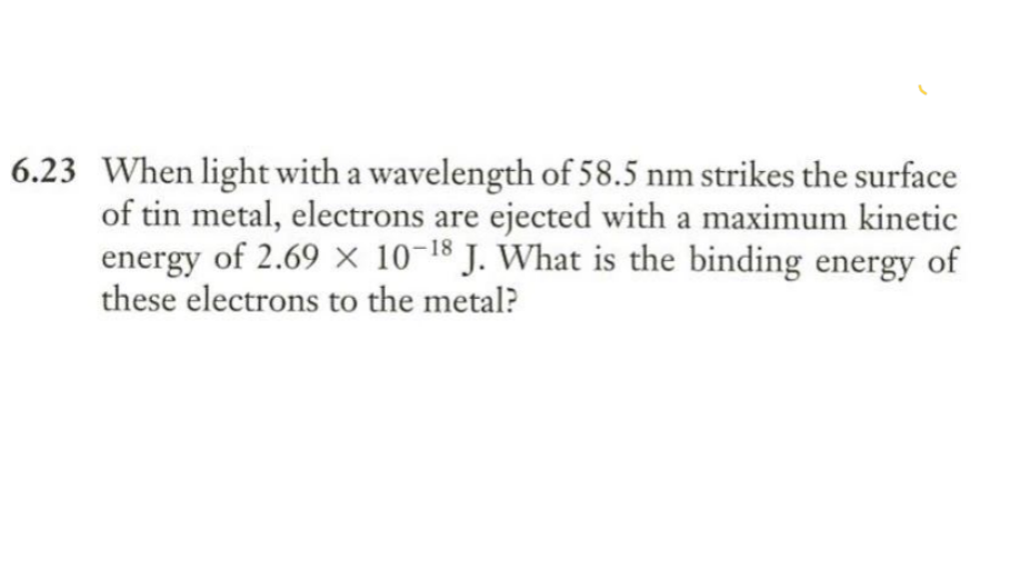 When light with a wavelength of 58.5 nm strikes the surface
of tin metal, electrons are ejected with a maximum kinetic
energy of 2.69 × 10-18 J. What is the binding energy of
these electrons to the metal?

