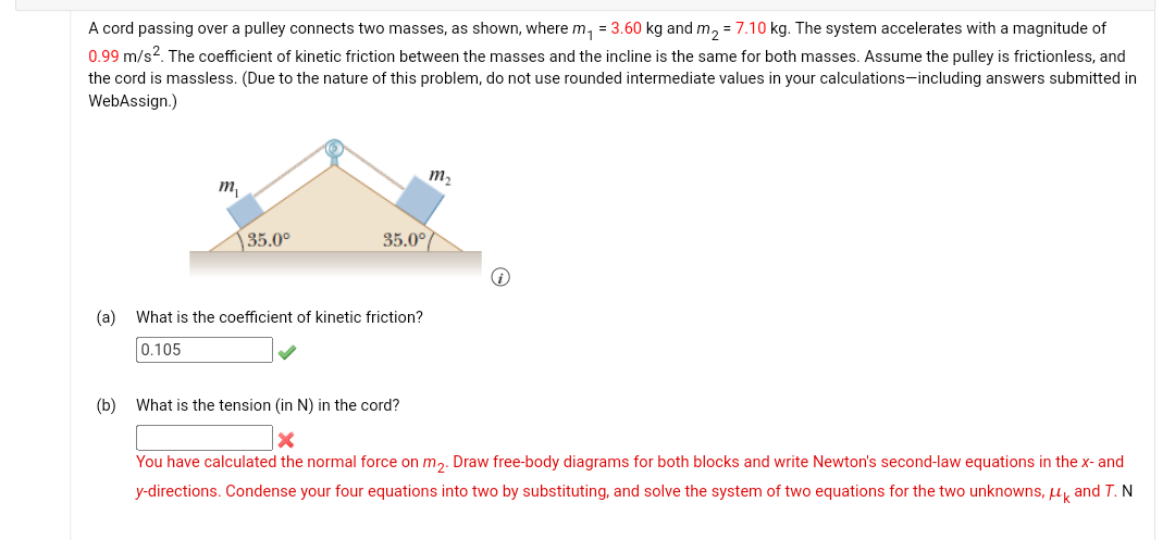 A cord passing over a pulley connects two masses, as shown, where m₁ = 3.60 kg and m₂ = 7.10 kg. The system accelerates with a magnitude of
0.99 m/s². The coefficient of kinetic friction between the masses and the incline is the same for both masses. Assume the pulley is frictionless, and
the cord is massless. (Due to the nature of this problem, do not use rounded intermediate values in your calculations-including answers submitted in
WebAssign.)
m
(b)
35.0⁰
35.0⁰
(a) What is the coefficient of kinetic friction?
0.105
m₂
What is the tension (in N) in the cord?
X
You have calculated the normal force on m₂. Draw free-body diagrams for both blocks and write Newton's second-law equations in the x- and
y-directions. Condense your four equations into two by substituting, and solve the system of two equations for the two unknowns, μk and T. N