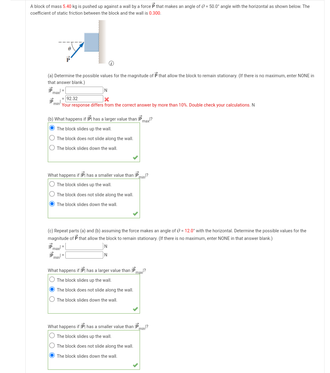 A block of mass 5.40 kg is pushed up against a wall by a force P that makes an angle of = 50.0° angle with the horizontal as shown below. The
coefficient of static friction between the block and the wall is 0.300.
(a) Determine the possible values for the magnitude of P that allow the block to remain stationary. (If there is no maximum, enter NONE in
that answer blank.)
P.
maxl=
IP
A
N
X
Your response differs from the correct answer by more than 10%. Double check your calculations. N
P
Pminh,
= 92.32
(b) What happens if IP has a larger value than IP
The block slides up the wall.
The block does not slide along the wall.
The block slides down the wall.
|Pmaxl =
P
min! =
What happens if IP has a smaller value than IP min!?
The block slides up the wall.
O The block does not slide along the wall.
The block slides down the wall.
(c) Repeat parts (a) and (b) assuming the force makes an angle of = 12.0° with the horizontal. Determine the possible values for the
magnitude of P that allow the block to remain stationary. (If there is no maximum, enter NONE in that answer blank.)
max!?
N
What happens if IP has a larger value than IP
The block slides up the wall.
The block does not slide along the wall.
The block slides down the wall.
/?
max
What happens if |P| has a smaller value than IP
min!?
The block slides up the wall.
The block does not slide along the wall.
The block slides down the wall.