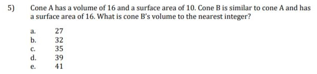 5)
Cone A has a volume of 16 and a surface area of 10. Cone B is similar to cone A and has
a surface area of 16. What is cone B's volume to the nearest integer?
a.
27
b.
32
C.
35
d.
39
е.
41
