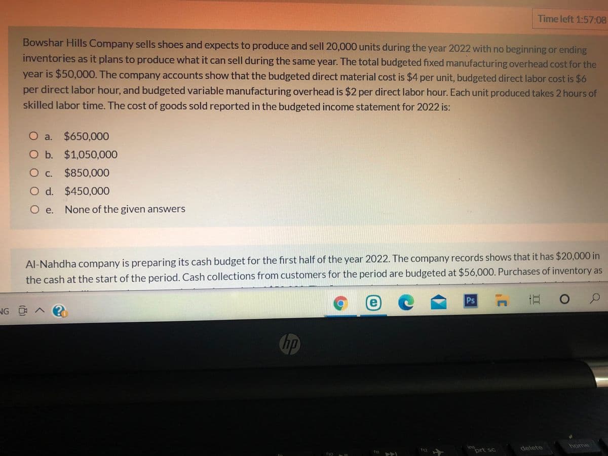 Time left 1:57:08
Bowshar Hills Company sells shoes and expects to produce and sell 20,000 units during the year 2022 with no beginning or ending
inventories as it plans to produce what it can sell during the same year. The total budgeted fixed manufacturing overhead cost for the
year is $50,000. The company accounts show that the budgeted direct material cost is $4 per unit, budgeted direct labor cost is $6
per direct labor hour, and budgeted variable manufacturing overhead is $2 per direct labor hour. Each unit produced takes 2 hours of
skilled labor time. The cost of goods sold reported in the budgeted income statement for 2022 is:
O a. $650,000
O b. $1,050,000
O c. $850,000
O d. $450,000
O e. None of the given answers
Al-Nahdha company is preparing its cash budget for the first half of the year 2022. The company records shows that it has $20,000 in
the cash at the start of the period. Cash collections from customers for the period are budgeted at $56,000. Purchases of inventory as
Ps n
NG へ?
hp
home
ins
prt sc
delete
f12
fo
