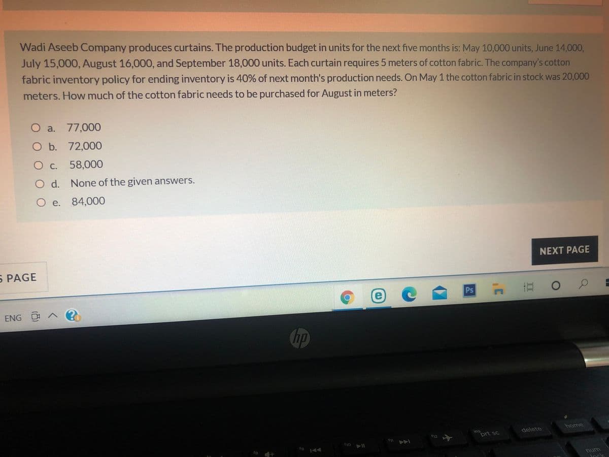 Wadi Aseeb Company produces curtains. The production budget in units for the next five months is: May 10,000 units, June 14,000,
July 15,000, August 16,000, and September 18,000 units. Each curtain requires 5 meters of cotton fabric. The company's cotton
fabric inventory policy for ending inventory is 40% of next month's production needs. On May 1 the cotton fabric in stock was 20,000
meters. How much of the cotton fabric needs to be purchased for August in meters?
O a. 77,000
O b.
72,000
Oc.
58,000
O d. None of the given answers.
O e.
84,000
NEXT PAGE
S PAGE
e
Psn
ENG A ?
home
delete
ins
prt sc
12
f11
f9
f8
unu
ork
