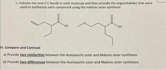 c. Indicate the new C-C bonds in each molecule and then provide the organohalides that were
used to synthesize each compound using the malonic ester synthesis.
OH
OH
II. Compare and Contrast
a) Provide two similarities between the Acetoacetic ester and Malonic ester syntheses.
b) Provide two differences between the Acetoacetic ester and Malonic ester syntheses.
