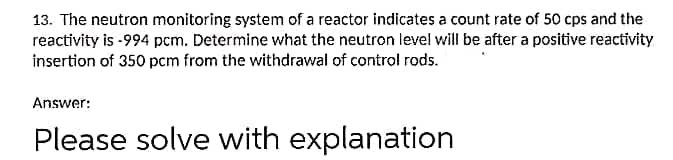 13. The neutron monitoring system of a reactor indicates a count rate of 50 cps and the
reactivity is -994 pcm. Determine what the neutron level will be after a positive reactivity
insertion of 350 pcm from the withdrawal of control rods.
Answer:
Please solve with explanation
