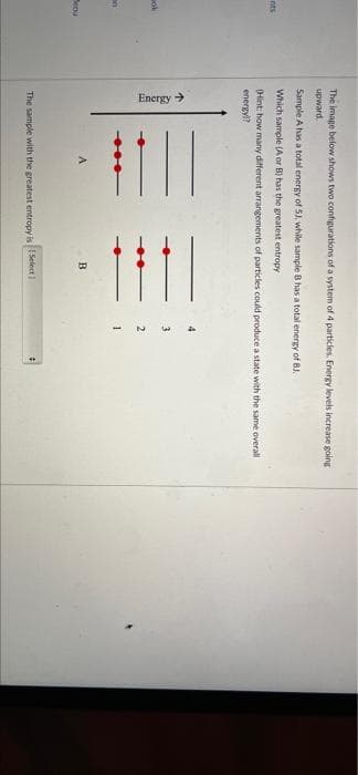 Energy >
The image below shows two configurations of a system of 4 particles. Energy levels increase going
upward.
Sample A has a total energy of 5), while sample B has a total energy of 8J.
Which sample (A or B) has the greatest entropy
nts
(Hint: how many different arrangements of particles could produce a state with the same overall
energyl
4
3
2
B
The sample with the greatest entropy is Select )
