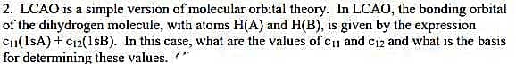 2. LCAO is a simple version of molecular orbital theory. In LCAO, the bonding orbital
of the dihydrogen molecule, with atoms H(A) and H(B), is given by the expression
C1(1sA) + C12(1sB). In this case, what are the values of c1 and c12 and what is the basis
for determining these values.
