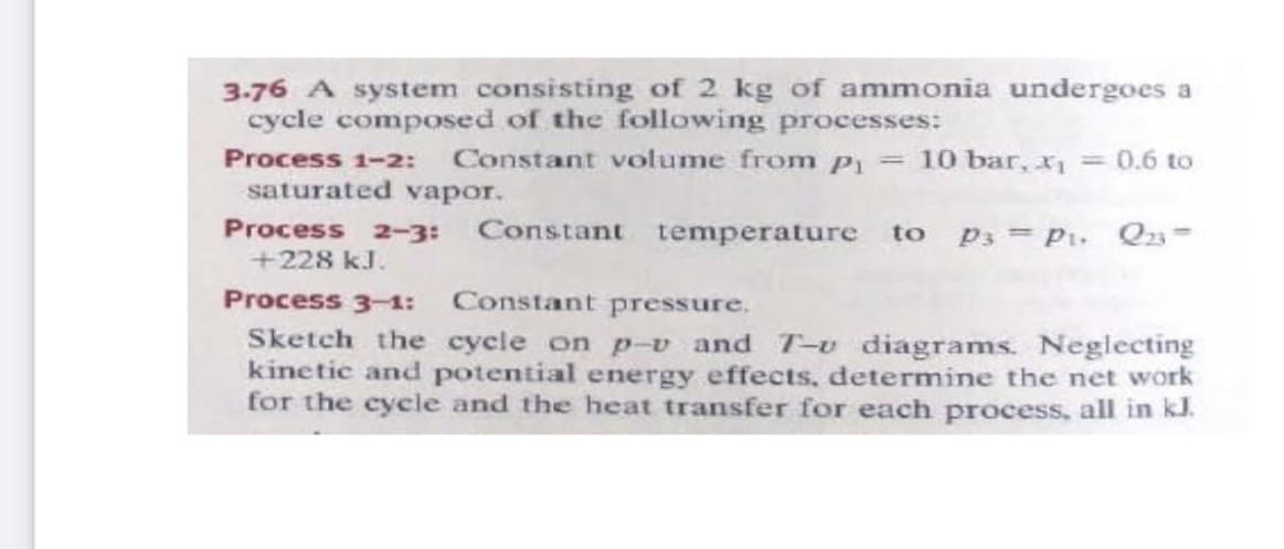 3.76 A system consisting of 2 kg of ammonia undergoes a
cycle composed of the following processes:
Process 1-2:
Constant volume from P1 = 10 bar,
=0.6 to
saturated vapor.
Process 2-3:
Constant temperature to
P3 = P1. Q3=
+228 kJ.
Process 3-1: Constant pressure.
Sketch the cycle on p-v and T-u diagrams. Neglecting
kinetic and potential energy effects, determine the net work
for the cycle and the heat transfer for each process, all in kl.
