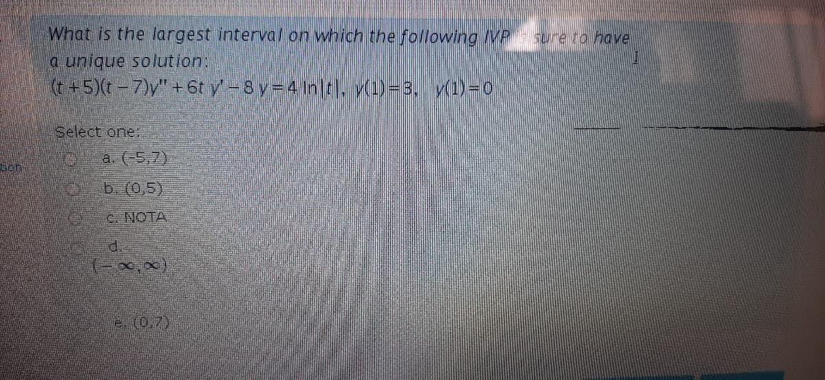 What is the largest interval on which the following MP sure ro have
a unique solution:
(t+5)(t-7)y" + 6t y-Sy-4 inltr. y(1)-3. v(1)-0
Select one:
a. (-5,7)
b. (0,5)
C. NOTA
d.
た07)
