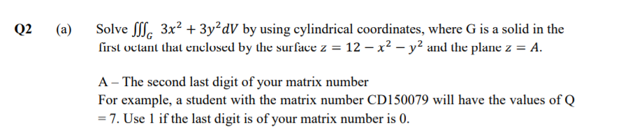Q2
(a)
Solve . 3x2 + 3y²dV by using cylindrical coordinates, where G is a solid in the
first octant that enclosed by the surface z = 12 – x2 – y² and the plane z = A.
A – The second last digit of your matrix number
For example, a student with the matrix number CD150079 will have the values of Q
= 7. Use 1 if the last digit is of your matrix number is 0.
