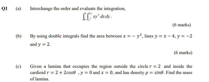 Q1
(a)
Interchange the order and evaluate the integration,
[ xy' dx dy.
(6 marks)
(b)
By using double integrals find the area between x = – y², lines y = x – 4, y = -2
and y = 2.
(6 marks)
(c)
Given a lamina that occupies the region outside the circle r = 2 and inside the
cardioid r = 2 + 2cos0 ,y= 0 and x = 0, and has density p = sine. Find the mass
of lamina.
