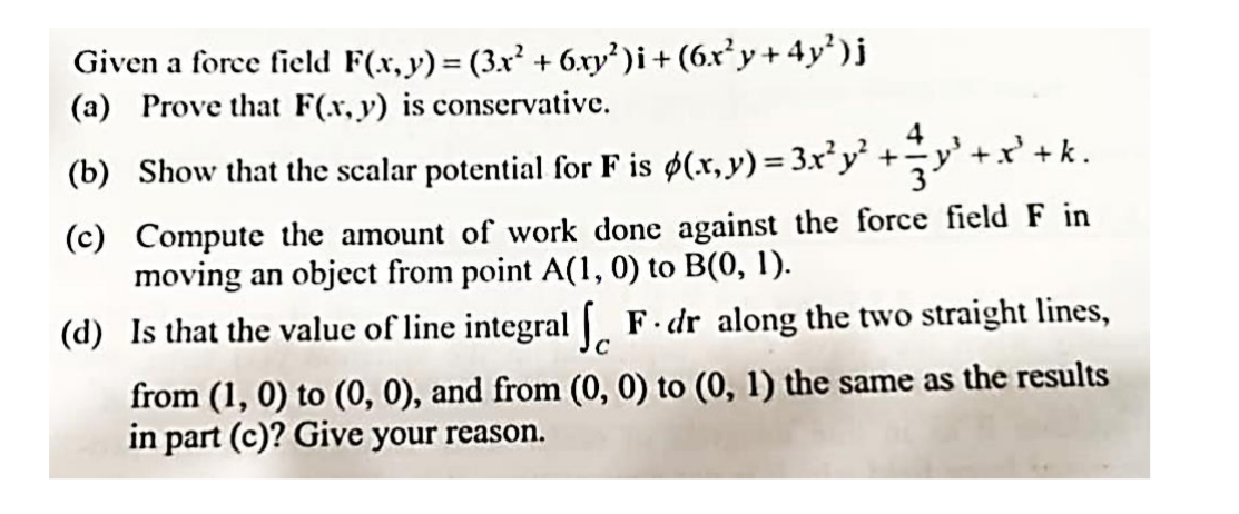 Given a force field F(x, y)= (3x' + 6.ry' )i+ (6.x²y+ 4y')j
(a) Prove that F(r, y) is conservative.
%3D
4
' +k.
(b) Show that the scalar potential for F is ø(x, y) = 3.x²y' +y'+x
(c) Compute the amount of work done against the force field F in
moving an object from point A(1, 0) to B(0, 1).
(d) Is that the value of line integral F. dr along the two straight lines,
from (1, 0) to (0, 0), and from (0, 0) to (0, 1) the same as the results
in part (c)? Give your reason.
