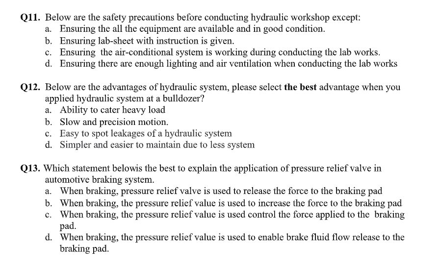 Q11. Below are the safety precautions before conducting hydraulic workshop except:
a. Ensuring the all the equipment are available and in good condition.
b. Ensuring lab-sheet with instruction is given.
c. Ensuring the air-conditional system is working during conducting the lab works.
d. Ensuring there are enough lighting and air ventilation when conducting the lab works
Q12. Below are the advantages of hydraulic system, please select the best advantage when you
applied hydraulic system at a bulldozer?
a. Ability to cater heavy load
b. Slow and precision motion.
c. Easy to spot leakages of a hydraulic system
d. Simpler and easier to maintain due to less system
Q13. Which statement belowis the best to explain the application of pressure relief valve in
automotive braking system.
When braking, pressure relief valve is used to release the force to the braking pad
b. When braking, the pressure relief value is used to increase the force to the braking pad
c. When braking, the pressure relief value is used control the force applied to the braking
pad.
d. When braking, the pressure relief value is used to enable brake fluid flow release to the
braking pad.
