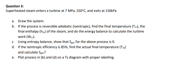 Question 3:
Superheated steam enters a turbine at 7 MPa, 550°C, and exits at 150kPa
a. Draw the system.
b. If the process is reversible adiabatic (isentropic), find the final temperature (T2), the
final enthalpy (h2,) of the steam, and do the energy balance to calculate the turbine
work (Wts).
c. Using entropy balance, show that Sgen for the above process is 0.
d. If the isentropic efficiency is 85%, find the actual final temperature (T23)
and calculate Sgen?
e. Plot process in (b) and (d) on a Ts diagram with proper labelling.
