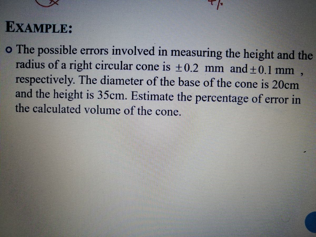 EXAMPLE:
o The possible errors involved in measuring the height and the
radius of a right circular cone is ±0.2 mm and +0.1 mm ,
respectively. The diameter of the base of the cone is 20cm
and the height is 35cm. Estimate the percentage of error in
the calculated volume of the cone.
