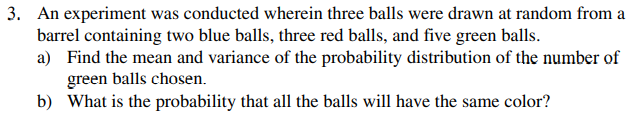 3. An experiment was conducted wherein three balls were drawn at random from a
barrel containing two blue balls, three red balls, and five green balls.
a) Find the mean and variance of the probability distribution of the number of
green balls chosen.
b) What is the probability that all the balls will have the same color?
