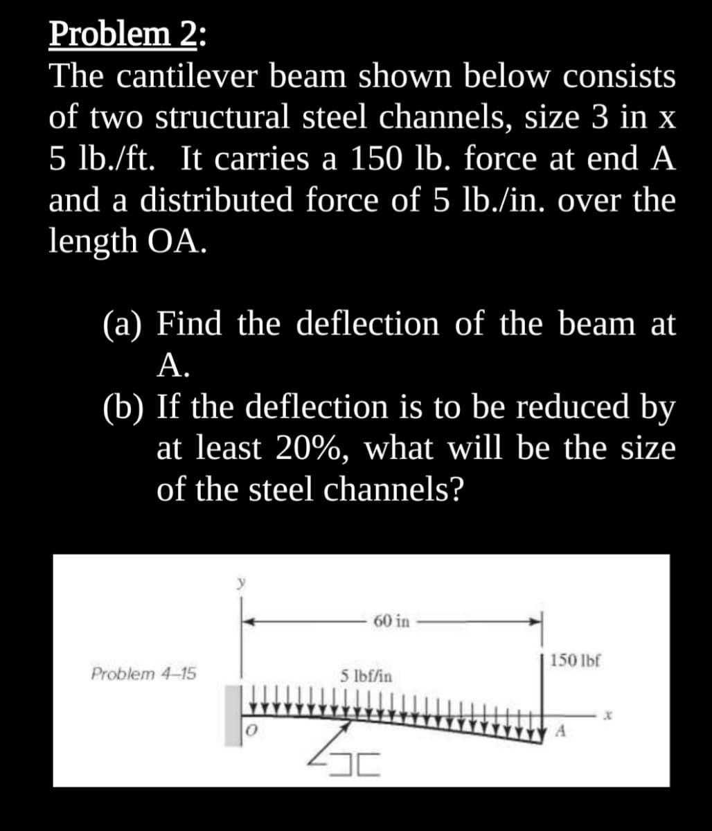 Problem 2:
The cantilever beam shown below consists
of two structural steel channels, size 3 in x
5 lb./ft. It carries a 150 lb. force at end A
and a distributed force of 5 lb./in. over the
length OA.
(a) Find the deflection of the beam at
А.
(b) If the deflection is to be reduced by
at least 20%, what will be the size
of the steel channels?
60 in
150 lbf
Problem 4-15
5 lbf/in
A
