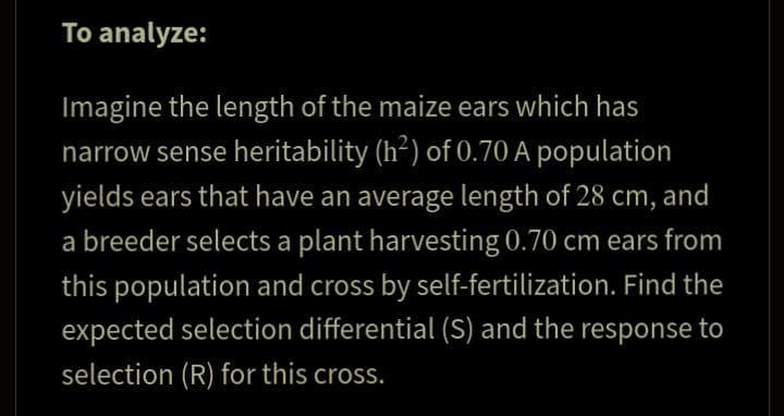 To analyze:
Imagine the length of the maize ears which has
narrow sense heritability (h²) of 0.70 A population
yields ears that have an average length of 28 cm, and
a breeder selects a plant harvesting 0.70 cm ears from
this population and cross by self-fertilization. Find the
expected selection differential (S) and the response to
selection (R) for this cross.
