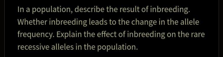 In a population, describe the result of inbreeding.
Whether inbreeding leads to the change in the allele
frequency. Explain the effect of inbreeding on the rare
recessive alleles in the population.

