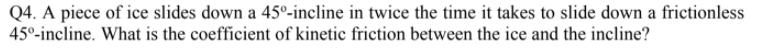 Q4. A piece of ice slides down a 45°-incline in twice the time it takes to slide down a frictionless
45°-incline. What is the coefficient of kinetic friction between the ice and the incline?
