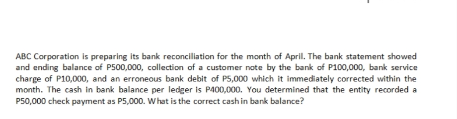 ABC Corporation is preparing its bank reconciliation for the month of April. The bank statement showed
and ending balance of P500,000, collection of a customer note by the bank of P100,000, bank service
charge of P10,000, and an erroneous bank debit of P5,000 which it immediately corrected within the
month. The cash in bank balance per ledger is P400,000. You determined that the entity recorded a
P50,000 check payment as P5,000. W hat is the correct cash in bank balance?
