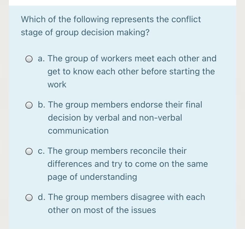 Which of the following represents the conflict
stage of group decision making?
O a. The group of workers meet each other and
get to know each other before starting the
work
O b. The group members endorse their final
decision by verbal and non-verbal
communication
O c. The group members reconcile their
differences and try to come on the same
page of understanding
O d. The group members disagree with each
other on most of the issues

