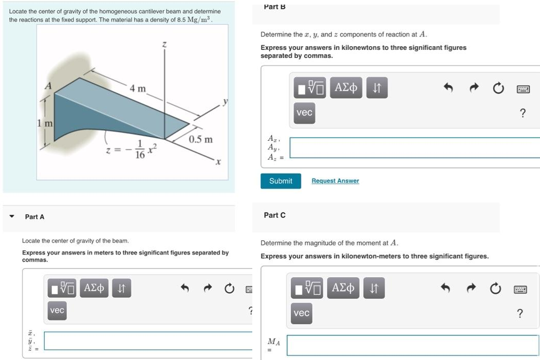 Locate the center of gravity of the homogeneous cantilever beam and determine
the reactions at the fixed support. The material has a density of 8.5 Mg/m³.
A
1 m
Part A
y.
2 =
Locate the center of gravity of the beam.
Express your answers in meters to three significant figures separated by
commas.
п
|Π|| ΑΣΦ ↓↑
4 m
vec
0.5 m
?
Part B
Determine the x, y, and z components of reaction at A.
Express your answers in kilonewtons to three significant figures
separated by commas.
Azi
Ay,
A₂ =
Submit
Part C
17 ΑΣΦ ↓↑
ΜΑ
=
vec
Determine the magnitude of the moment at A.
Express your answers in kilonewton-meters to three significant figures.
Request Answer
15. ΑΣΦ ↓↑
vec
?
?