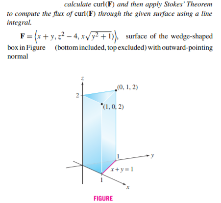 calculate curl(F) and then apply Stokes' Theorem
to compute the flux of curl(F) through the given surface using a line
integral.
F= (x +y, z2 – 4, xvy² + 1), surface of the wedge-shaped
box in Figure (bottom included, top excluded) with outward-pointing
normal
„(0, 1, 2)
2
*(1, 0, 2)
x+y= 1
FIGURE
