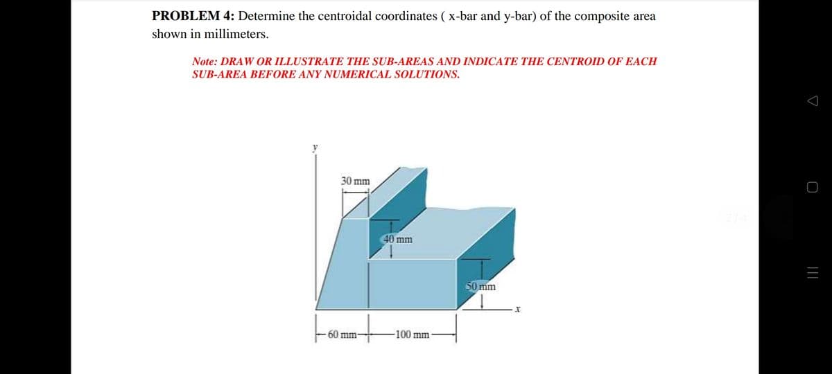 PROBLEM 4: Determine the centroidal coordinates ( x-bar and y-bar) of the composite area
shown in millimeters.
Note: DRAW OR ILLUSTRATE THE SUB-AREAS AND INDICATE THE CENTROID OF EACH
SUB-AREA BEFORE ANY NUMERICAL SOLUTIONS.
y
30 mm
40 mm
50 mm
60 mm-
-100 mm-
||
