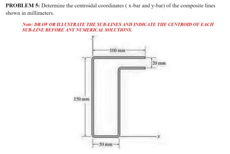 PROBLEM 5: Determine the centroidal coordinates ( x-bar and y-bar) of the composite lines
shown in millimeters.
Note: DRAW OR ILLUSTRATE THE SUB-LINES AND INDICATE THE CENTROID OF EACH
SUB-LINE BEFORE ANY NUMERICAL SOLUTIONS.
100 mm-
20 mm
150 mm
50 mm
