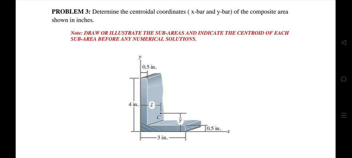 PROBLEM 3: Determine the centroidal coordinates ( x-bar and y-bar) of the composite area
shown in inches.
Note: DRAW OR ILLUSTRATE THE SUB-AREAS AND INDICATE THE CENTROID OF EACH
SUB-AREA BEFORE ANY NUMERICAL SOLUTIONS.
0.5 in.
4 in.
J0.5 in.
3 in.
