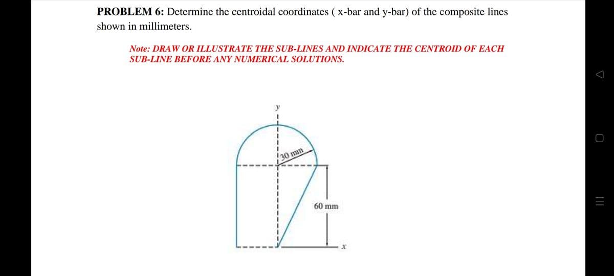 PROBLEM 6: Determine the centroidal coordinates ( x-bar and y-bar) of the composite lines
shown in millimeters.
Note: DRAW OR ILLUSTRATE THE SUB-LINES AND INDICATE THE CENTROID OF EACH
SUB-LINE BEFORE ANY NUMERICAL SOLUTIONS.
30 mm
60 mm
