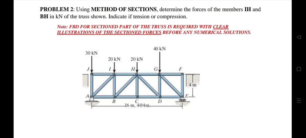 PROBLEM 2: Using METHOD OF SECTIONS, determine the forces of the members IH and
BH in kN of the truss shown. Indicate if tension or compression.
Note: FBD FOR SECTIONED PART OF THE TRUSS IS REQUIRED WITH CLEAR
ILLUSTRATIONS OF THE SECTIONED FORCES BEFORE ANY NUMERICAL SOLUTIONS.
40 kN
30 kN
20 kN
20 kN
G,
m
A
B
C
16 m, 4@4m-
D
