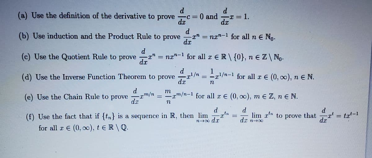 (a) Use the definition of the derivative to prove
C=0 and
da
T = 1.
%3D
(b) Use induction and the Product Rule to prove
I = nI"-1 for all n E No-
(c) Use the Quotient Rule to prove
= na"-1 for all I ER\{0}, n E Z\ No.
dr
d
(d) Use the Inverse Function Theorem to prove
d.x
1
= =r/n-1 for all r E (0, 00), n E N.
d.
(e) Use the Chain Rule to prove
m/n
/m-1 for all x E (0, 00), m E Z, n E N.
%D
-
dr
tn
(f) Use the fact that if {tn} is a sequence in R, then lim
lim r to prove
that
dr
= trt-1
for all r E (0, o), t E R \ Q.
