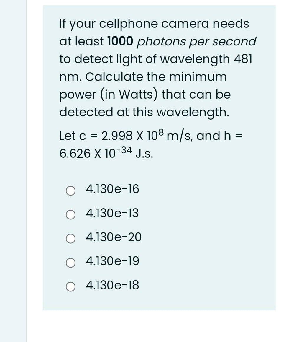 If your cellphone camera needs
at least 1000 photons per second
to detect light of wavelength 481
nm. Calculate the minimum
power (in Watts) that can be
detected at this wavelength.
Let c = 2.998 X 108 m/s, and h =
6.626 X 10-34 J.S.
O 4.130e-16
O 4.130e-13
O 4.130e-20
O 4.130e-19
O 4.130e-18
