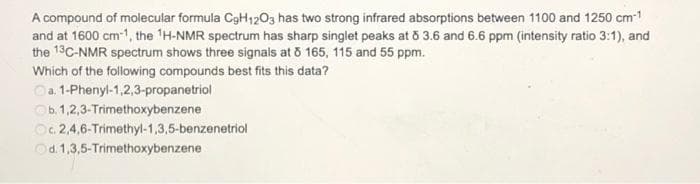 A compound of molecular formula C₂H1203 has two strong infrared absorptions between 1100 and 1250 cm-¹
and at 1600 cm-1, the ¹H-NMR spectrum has sharp singlet peaks at 8 3.6 and 6.6 ppm (intensity ratio 3:1), and
the 13C-NMR spectrum shows three signals at 8 165, 115 and 55 ppm.
Which of the following compounds best fits this data?
a. 1-Phenyl-1,2,3-propanetriol
Ob. 1,2,3-Trimethoxybenzene
Oc. 2,4,6-Trimethyl-1,3,5-benzenetriol
Od. 1,3,5-Trimethoxybenzene