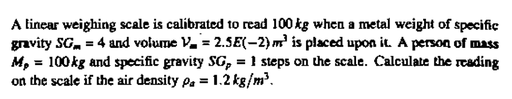 A linear weighing scale is calibrated to read 100 kg when a metal weight of specific
gravity SG = 4 and volume V = 2.5E(-2) m³ is placed upon it. A person of mass
M, = 100 kg and specific gravity SG, = 1 steps on the scale. Calculate the reading
on the scale if the air density pa = 1.2 kg/m³.