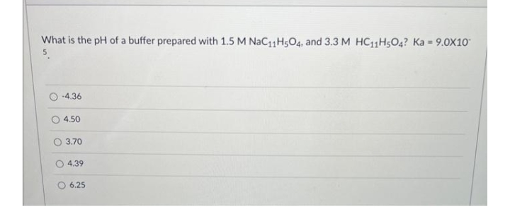 What is the pH of a buffer prepared with 1.5 M NaC11H5O4, and 3.3 M HC11H5O4? Ka = 9.0X10*
-4.36
4.50
3.70
4.39
6.25