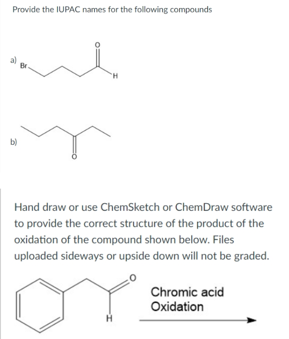 Provide the IUPAC names for the following compounds
To
b)
Br
H
Hand draw or use ChemSketch or ChemDraw software
to provide the correct structure of the product of the
oxidation of the compound shown below. Files
uploaded sideways or upside down will not be graded.
H
Chromic acid
Oxidation