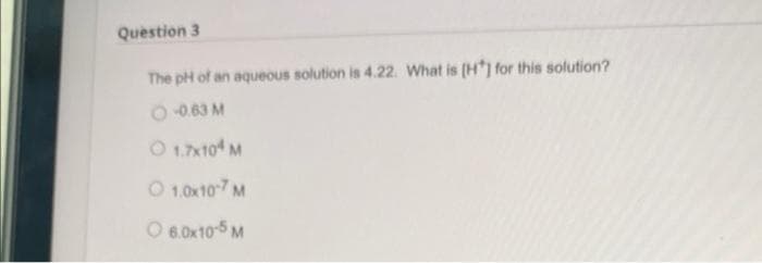 Question 3
The pH of an aqueous solution is 4.22. What is [H] for this solution?
-0.63 M
Ⓒ 1.7x104 M
Ⓒ 1.0x107 M
O 6.0x10-5 M