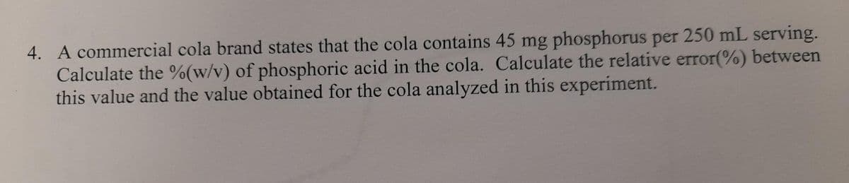 4. A commercial cola brand states that the cola contains 45 mg phosphorus per 250 mL serving.
Calculate the %(w/v) of phosphoric acid in the cola. Calculate the relative error(%) between
this value and the value obtained for the cola analyzed in this experiment.
