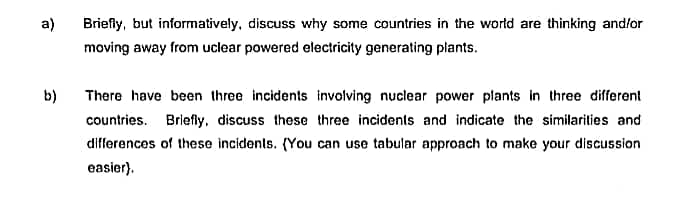 a)
b)
Briefly, but informatively, discuss why some countries in the world are thinking and/or
moving away from uclear powered electricity generating plants.
There have been three incidents involving nuclear power plants in three different
countries. Briefly, discuss these three incidents and indicate the similarities and
differences of these incidents. (You can use tabular approach to make your discussion
easier).