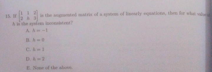 1 2
2 h 3
h is the system inconsistent?
A. h -1
15. If
is the augmented matrix of a system of linearly equations, then for what value
B. h 0
C. h 1
D. h 2
E. None of the above.
