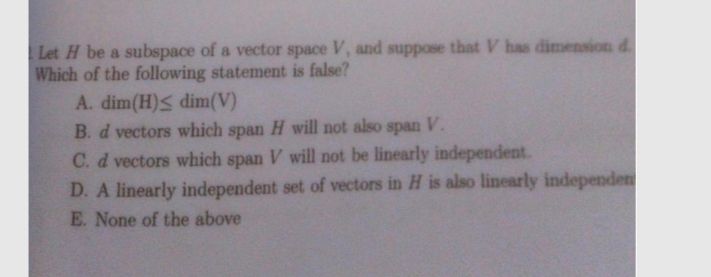 Let H be a subspace of a vector space V, and suppose that V has dimension d.
Which of the following statement is false?
A. dim(H)< dim(V)
B. d vectors which span H will not also
span
V.
C. d vectors which span V will not be linearly independent.
D. A linearly independent set of vectors in H is also linearly independen
E. None of the above
