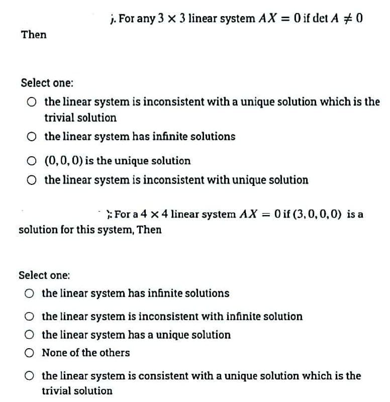 j. For any 3 x 3 linear system AX = 0 if det A #0
Then
Select one:
O the linear system is inconsistent with a unique solution which is the
trivial solution
O the linear system has infinite solutions
O (0,0,0) is the unique solution
O the linear system is inconsistent with unique solution
:For a 4 x 4 linear system AX = 0 if (3,0,0,0) is a
solution for this system, Then
Select one:
O the linear system has infinite solutions
O the linear system is inconsistent with infinite solution
O the linear system has a unique solution
O None of the others
O the linear system is consistent with a unique solution which is the
trivial solution
