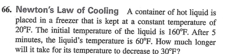 66. Newton's Law of Cooling A container of hot liquid is
placed in a freezer that is kept at a constant temperature of
20°F. The initial temperature of the liquid is 160°F. After 5
minutes, the liquid's temperature is 60°F. How much longer
will it take for its temperature to decreașe to 30°F?
