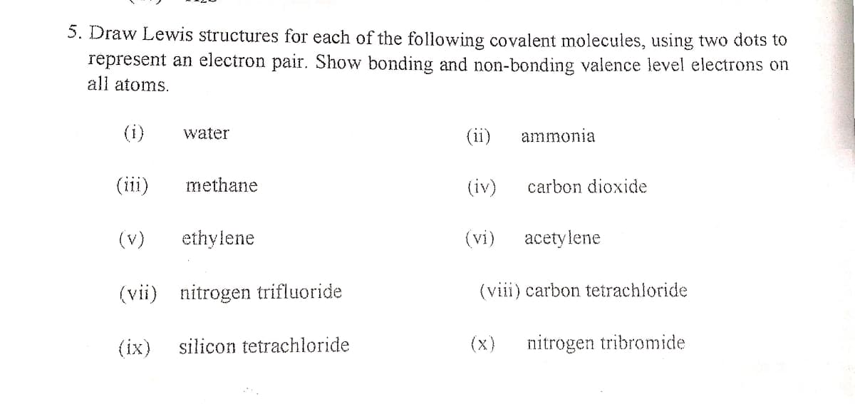 5. Draw Lewis structures for each of the following covalent molecules, using two dots to
represent an electron pair. Show bonding and non-bonding valence level electrons on
all atoms.
(i)
water
(ii)
ammonia
(iii)
methane
(iv)
carbon dioxide
(v)
ethylene
(vi)
acetylene
(vii) nitrogen trifluoride
(viii) carbon tetrachloride
(ix)
silicon tetrachloride
(x)
nitrogen tribromide
