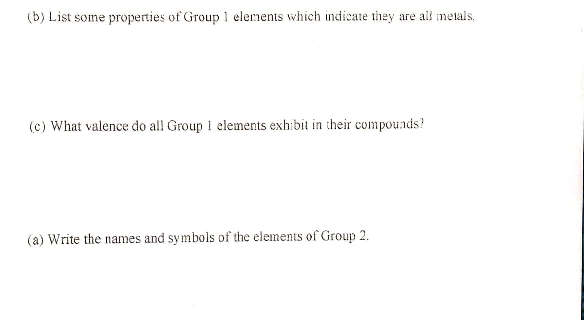 (b) List some properties of Group 1 elements which indicate they are all metals.
(c) What valence do all Group 1 elements exhibit in their compounds?
(a) Write the names and symbols of the elements of Group 2.
